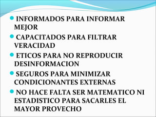 INFORMADOS PARA INFORMAR
MEJOR
CAPACITADOS PARA FILTRAR
VERACIDAD
ETICOS PARA NO REPRODUCIR
DESINFORMACION
SEGUROS PARA MINIMIZAR
CONDICIONANTES EXTERNAS
NO HACE FALTA SER MATEMATICO NI
ESTADISTICO PARA SACARLES EL
MAYOR PROVECHO
 