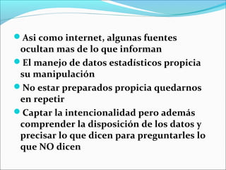 Asi como internet, algunas fuentes
ocultan mas de lo que informan
El manejo de datos estadísticos propicia
su manipulación
No estar preparados propicia quedarnos
en repetir
Captar la intencionalidad pero además
comprender la disposición de los datos y
precisar lo que dicen para preguntarles lo
que NO dicen
 