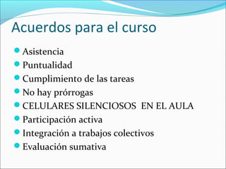 Acuerdos para el curso
Asistencia
Puntualidad
Cumplimiento de las tareas
No hay prórrogas
CELULARES SILENCIOSOS EN EL AULA
Participación activa
Integración a trabajos colectivos
Evaluación sumativa
 
