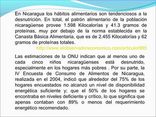 En Nicaragua los hábitos alimentarios son tendenciosos a la
desnutrición. En total, el patrón alimentario de la población
nicaragüense provee 1.598 Kilocalorías y 41.3 gramos de
proteínas, muy por debajo de la norma establecida en la
Canasta Básica Alimentaria, que es de 2.455 Kilocalorías y 62
gramos de proteínas totales.
http://www.elobservadoreconomico.com/articulo/985
Las estimaciones de la ONU indican que al menos uno de
cada cinco niños nicaragüenses está desnutrido,
especialmente en los hogares más pobres . Por su parte, la
IV Encuesta de Consumo de Alimentos de Nicaragua,
realizada en el 2004, indicó que alrededor del 75% de los
hogares encuestados no alcanzó un nivel de disponibilidad
energética suficiente y; que el 50% de los hogares se
encontraba en niveles deficiente y crítico, lo que significa que
apenas contaban con 89% o menos del requerimiento
energético recomendado.
 