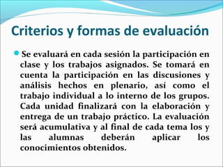 Criterios y formas de evaluación
Se evaluará en cada sesión la participación en
clase y los trabajos asignados. Se tomará en
cuenta la participación en las discusiones y
análisis hechos en plenario, así como el
trabajo individual a lo interno de los grupos.
Cada unidad finalizará con la elaboración y
entrega de un trabajo práctico. La evaluación
será acumulativa y al final de cada tema los y
las alumnas deberán aplicar los
conocimientos obtenidos.
 