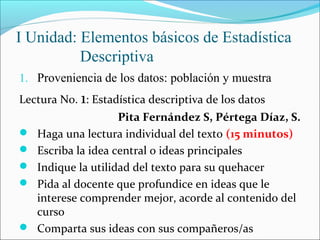 I Unidad: Elementos básicos de Estadística
Descriptiva
1. Proveniencia de los datos: población y muestra
Lectura No. 1: Estadística descriptiva de los datos
Pita Fernández S, Pértega Díaz, S.
 Haga una lectura individual del texto (15 minutos)
 Escriba la idea central o ideas principales
 Indique la utilidad del texto para su quehacer
 Pida al docente que profundice en ideas que le
interese comprender mejor, acorde al contenido del
curso
 Comparta sus ideas con sus compañeros/as
 