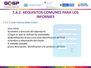 111
7.8.2. REQUISITOS COMUNES PARA LOS
INFORMES
7.8.2.1 Cada informe debe incluir:
a)un título
b)nombre y dirección del laboratorio
c) lugar en que se realizan las actividades
d)identificación única y una clara identificación del final
e)nombre e información del cliente
f) método utilizado
g)una descripción, identificación y la condición del ítem
 