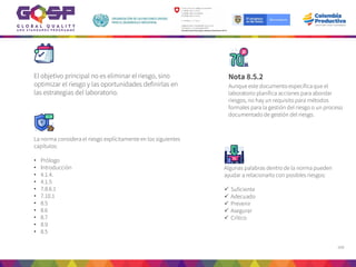 166
Nota 8.5.2
Aunque este documento especifica que el
laboratorio planifica acciones para abordar
riesgos, no hay un requisito para métodos
formales para la gestión del riesgo o un proceso
documentado de gestión del riesgo.
El objetivo principal no es eliminar el riesgo, sino
optimizar el riesgo y las oportunidades definirlas en
las estrategias del laboratorio.
Algunas palabras dentro de la norma pueden
ayudar a relacionarlo con posibles riesgos:
 Suficiente
 Adecuado
 Prevenir
 Asegurar
 Crítico
La norma considera el riesgo explícitamente en los siguientes
capítulos:
• Prólogo
• Introducción
• 4.1.4.
• 4.1.5
• 7.8.6.1
• 7.10.1
• 8.5
• 8.6
• 8.7
• 8.9
• 8.5
 