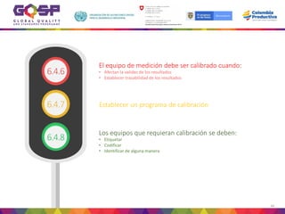 60
• Afectan la validez de los resultados
• Establecer trazabilidad de los resultados
El equipo de medición debe ser calibrado cuando:
Establecer un programa de calibración
• Etiquetar
• Codificar
• Identificar de alguna manera
Los equipos que requieran calibración se deben:
6.4.6
6.4.8
6.4.7
 