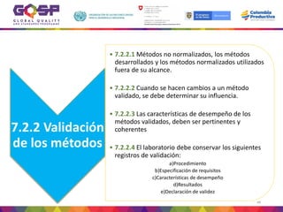7.2.2 Validación
de los métodos
• 7.2.2.1 Métodos no normalizados, los métodos
desarrollados y los métodos normalizados utilizados
fuera de su alcance.
• 7.2.2.2 Cuando se hacen cambios a un método
validado, se debe determinar su influencia.
• 7.2.2.3 Las características de desempeño de los
métodos validados, deben ser pertinentes y
coherentes
• 7.2.2.4 El laboratorio debe conservar los siguientes
registros de validación:
a)Procedimiento
b)Especificación de requisitos
c)Características de desempeño
d)Resultados
e)Declaración de validez
88
 
