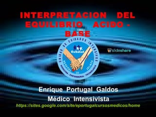 INTERPRETACION DEL 
EQUILIBRIO ACIDO - 
BASE 
U N I D A D D E C U I D A D O S I N T E N S I V O S 
H O S P I T A L 
I I I 
J U L I A C A 
Enrique Portugal Galdos 
Médico Intensivista 
https://sites.google.com/site/eportugalcursosmedicos/home 
 