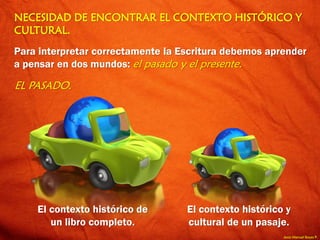 Jesús Manuel Reyes P.
NECESIDAD DE ENCONTRAR EL CONTEXTO HISTÓRICO Y
CULTURAL.
Para interpretar correctamente la Escritura debemos aprender
a pensar en dos mundos: el pasado y el presente.
EL PASADO.
El contexto histórico de
un libro completo.
El contexto histórico y
cultural de un pasaje.
 