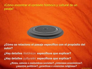 Jesús Manuel Reyes P.
¿Cómo encontrar el contexto histórico y cultural de un
pasaje?
¿Cómo se relaciona el pasaje especifico con el propósito del
autor?
¿Hay detalles históricos específicos que explicar?
¿Hay detalles culturales específicos que explicar?
¿Roles, valores o costumbres sociales?, ¿intereses económicos?,
¿asuntos políticos?, ¿practicas o creencias religiosas?
 