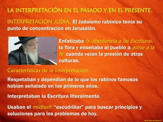 Jesús Manuel Reyes P.
LA INTERPRETACIÓN EN EL PASADO Y EN EL PRESENTE.
INTERPRETACIÓN JUDÍA. El Judaísmo rabínico tenía su
punto de concentración en Jerusalén.
Enfatizaba la obediencia a las Escrituras,
la Tora y enseñaba al pueblo a asirse a la
fe cuando veían la presión de otras
culturas.
Características de la interpretación.
Respetaban y dependían de lo que los rabinos famosos
habían señalado en los primeros años.
Interpretaban la Escritura literalmente.
Usaban el midrash “escudriñar” para buscar principios y
soluciones para los problemas de hoy.
 
