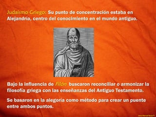 Jesús Manuel Reyes P.
Judaísmo Griego: Su punto de concentración estaba en
Alejandría, centro del conocimiento en el mundo antiguo.
Bajo la influencia de Filón buscaron reconciliar o armonizar la
filosofía griega con las enseñanzas del Antiguo Testamento.
Se basaron en la alegoría como método para crear un puente
entre ambos puntos.
 