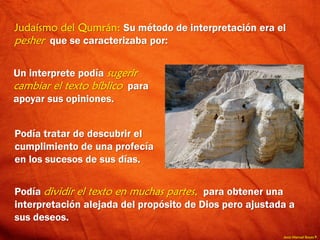 Jesús Manuel Reyes P.
Judaísmo del Qumrán: Su método de interpretación era el
pesher que se caracterizaba por:
Podía tratar de descubrir el
cumplimiento de una profecía
en los sucesos de sus días.
Podía dividir el texto en muchas partes, para obtener una
interpretación alejada del propósito de Dios pero ajustada a
sus deseos.
Un interprete podía sugerir
cambiar el texto bíblico para
apoyar sus opiniones.
 