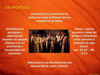 Jesús Manuel Reyes P.
LOS APÓSTOLES.
Interpretaron y enseñaron las
profecías sobre el Mesías que se
cumplieron en Jesús.
Vieron y usaron
sucesos e ideas del
Antiguo Testamento
como patrones o
símbolos de algo
futuro.
(Jer. 31:15 – Mt.
2:17)
Interpretaron las Escrituras de una
manera literal, clara y directa.
Establecieron
principios y
aplicaciones
basados en pasajes
bíblicos y no en
emociones o
necesidades del
momento.
 