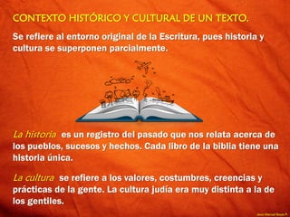 Jesús Manuel Reyes P.
CONTEXTO HISTÓRICO Y CULTURAL DE UN TEXTO.
Se refiere al entorno original de la Escritura, pues historia y
cultura se superponen parcialmente.
La historia es un registro del pasado que nos relata acerca de
los pueblos, sucesos y hechos. Cada libro de la biblia tiene una
historia única.
La cultura se refiere a los valores, costumbres, creencias y
prácticas de la gente. La cultura judía era muy distinta a la de
los gentiles.
 