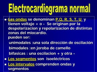  Las ondasLas ondas se denominanse denominan P,QP,Q, R, S, T,, R, S, T, UU yy
tienen voltajetienen voltaje ++ oo -- Se originan por laSe originan por la
despolarizaciondespolarizacion yy repolarizacionrepolarizacion de distintasde distintas
zonas del miocardio.zonas del miocardio.
pueden ser:pueden ser:
unimodalesunimodales :una sola direcci:una sola direccióón de oscilacin de oscilacióónn
bimodalesbimodales :en joroba de camello:en joroba de camello
bifasicasbifasicas : una: una oscilacionoscilacion + y+ y otraotra --
 Los segmentosLos segmentos sonson isoelisoelééctricosctricos
 Los intervalosLos intervalos comprenden ondas ycomprenden ondas y
segmentossegmentos
 