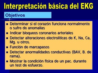  Determinar si el corazDeterminar si el corazóón funciona normalmenten funciona normalmente
o sufre de anomalo sufre de anomalííasas
 Indicar bloqueos coronarios arterialesIndicar bloqueos coronarios arteriales
 Detectar alteraciones electrolDetectar alteraciones electrolííticas de K,ticas de K, NaNa,, CaCa,,
MgMg. u otros.. u otros.
 FunciFuncióón de marcapasosn de marcapasos
 Detectar anormalidades conductivas (BAV, B. deDetectar anormalidades conductivas (BAV, B. de
rama).rama).
 Mostrar la condiciMostrar la condicióón fn fíísica de unsica de un pacpac. durante. durante
un test de esfuerzo.un test de esfuerzo.
Objetivos
 