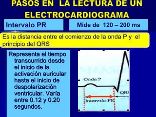 Representa el tiempoRepresenta el tiempo
transcurrido desdetranscurrido desde
el inicio de lael inicio de la
activaciactivacióón auricularn auricular
hasta el inicio dehasta el inicio de
despolarizacidespolarizacióónn
ventricular. Varventricular. Varííaa
entre 0.12 y 0.20entre 0.12 y 0.20
segundos.segundos.
Intervalo PR
Es la distancia entre el comienzo de la onda P y el
principio del QRS
Mide de 120 – 200 ms
 