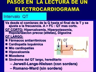 Va desde el comienzo de la Q hasta el final de la T y seVa desde el comienzo de la Q hasta el final de la T y se
ajusta a la frecuencia. A > FC : QT mas corto.ajusta a la frecuencia. A > FC : QT mas corto.
QT CORTO:QT CORTO: HipercalcemiaHipercalcemia,, HiperpotasemiaHiperpotasemia,,
RepolarizacionRepolarizacion precoz (atletas), Digoxinaprecoz (atletas), Digoxina
QT LARGO:QT LARGO:
 FFáármacosrmacos antiarritmicosantiarritmicos
 CardiopatCardiopatííaa isquisquéémicamica
 MioMio cardiopatcardiopatííasas
 HipocalcemiaHipocalcemia
 MixedemaMixedema
 SindromeSindrome del QT largo, hereditariodel QT largo, hereditario
–– JerwellJerwell--LangeLange--NielsenNielsen (con sordera)(con sordera)
–– RomanoRomano--WardWard (sin sordera)(sin sordera)
Intervalo QT
 