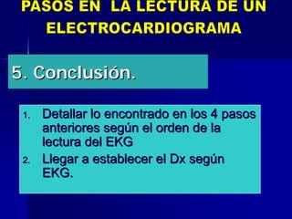 5. Conclusi5. Conclusióón.n.
1.1. Detallar lo encontrado en los 4 pasosDetallar lo encontrado en los 4 pasos
anteriores seganteriores segúún el orden de lan el orden de la
lectura del EKGlectura del EKG
2.2. Llegar a establecer elLlegar a establecer el DxDx segsegúúnn
EKG.EKG.
 