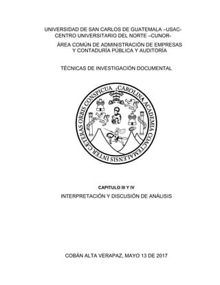 UNIVERSIDAD DE SAN CARLOS DE GUATEMALA –USAC-
CENTRO UNIVERSITARIO DEL NORTE –CUNOR-
ÁREA COMÚN DE ADMINISTRACIÓN DE EMPRESAS
Y CONTADURÍA PÚBLICA Y AUDITORÍA
TÉCNICAS DE INVESTIGACIÓN DOCUMENTAL
CAPITULO III Y IV
INTERPRETACIÓN Y DISCUSIÓN DE ANÁLISIS
COBÁN ALTA VERAPAZ, MAYO 13 DE 2017
 