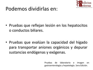 Podemos dividirlas en:
• Pruebas que reflejan lesión en los hepatocitos
o conductos biliares.
• Pruebas que evalúan la capacidad del hígado
para transportar aniones orgánicos y depurar
sustancias endógenas y exógenas.
Pruebas de laboratorio e imagen en
gastroenterología y hepatología. 1era Edición.
 