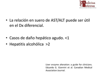 • La relación en suero de AST/ALT puede ser útil
en el Dx diferencial.
• Casos de daño hepático agudo. <1
• Hepatitis alcohólica >2
Liver enzyme alteration: a guide for clinicians.
Eduardo G. Giannini et al. Canadian Medical
Association Journal.
 
