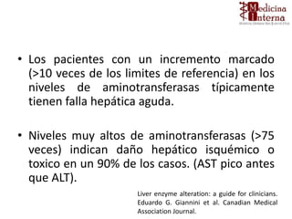 • Los pacientes con un incremento marcado
(>10 veces de los limites de referencia) en los
niveles de aminotransferasas típicamente
tienen falla hepática aguda.
• Niveles muy altos de aminotransferasas (>75
veces) indican daño hepático isquémico o
toxico en un 90% de los casos. (AST pico antes
que ALT).
Liver enzyme alteration: a guide for clinicians.
Eduardo G. Giannini et al. Canadian Medical
Association Journal.
 