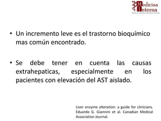 • Un incremento leve es el trastorno bioquímico
mas común encontrado.
• Se debe tener en cuenta las causas
extrahepaticas, especialmente en los
pacientes con elevación del AST aislado.
Liver enzyme alteration: a guide for clinicians.
Eduardo G. Giannini et al. Canadian Medical
Association Journal.
 