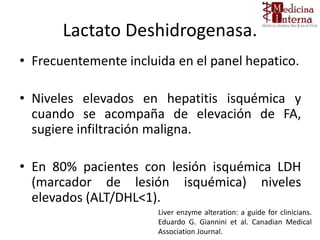 Lactato Deshidrogenasa.
• Frecuentemente incluida en el panel hepatico.
• Niveles elevados en hepatitis isquémica y
cuando se acompaña de elevación de FA,
sugiere infiltración maligna.
• En 80% pacientes con lesión isquémica LDH
(marcador de lesión isquémica) niveles
elevados (ALT/DHL<1).
Liver enzyme alteration: a guide for clinicians.
Eduardo G. Giannini et al. Canadian Medical
Association Journal.
 