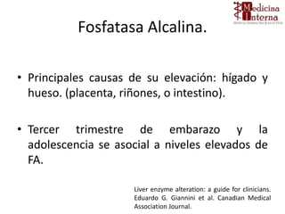 Fosfatasa Alcalina.
• Principales causas de su elevación: hígado y
hueso. (placenta, riñones, o intestino).
• Tercer trimestre de embarazo y la
adolescencia se asocial a niveles elevados de
FA.
Liver enzyme alteration: a guide for clinicians.
Eduardo G. Giannini et al. Canadian Medical
Association Journal.
 