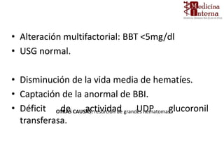 • Alteración multifactorial: BBT <5mg/dl
• USG normal.
• Disminución de la vida media de hematíes.
• Captación de la anormal de BBI.
• Déficit de actividad UDP glucoronil
transferasa.
OTRAS CAUSAS: resorción de grandes hematomas.
 