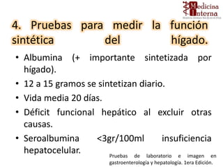 4. Pruebas para medir la función
sintética del hígado.
• Albumina (+ importante sintetizada por
hígado).
• 12 a 15 gramos se sintetizan diario.
• Vida media 20 días.
• Déficit funcional hepático al excluir otras
causas.
• Seroalbumina <3gr/100ml insuficiencia
hepatocelular. Pruebas de laboratorio e imagen en
gastroenterología y hepatología. 1era Edición.
 
