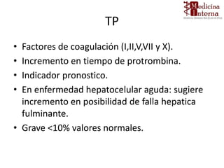 TP
• Factores de coagulación (I,II,V,VII y X).
• Incremento en tiempo de protrombina.
• Indicador pronostico.
• En enfermedad hepatocelular aguda: sugiere
incremento en posibilidad de falla hepatica
fulminante.
• Grave <10% valores normales.
 