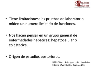 • Tiene limitaciones: las pruebas de laboratorio
miden un numero limitado de funciones.
• Nos hacen pensar en un grupo general de
enfermedades hepáticas: hepatocelular o
colestacica.
• Origen de estudios posteriores.
HARRISON: Principios de Medicina
Interna 17va Edición. Capitulo 296.
 