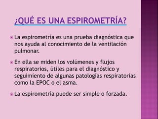  La

espirometría es una prueba diagnóstica que
nos ayuda al conocimiento de la ventilación
pulmonar.

 En

ella se miden los volúmenes y flujos
respiratorios, útiles para el diagnóstico y
seguimiento de algunas patologías respiratorias
como la EPOC o el asma.

 La

espirometría puede ser simple o forzada.

3

 