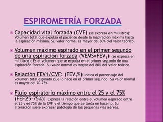 

Capacidad vital forzada (CVF)



Volumen máximo espirado en el primer segundo
de una espiración forzada (VEMS=FEV1) (se expresa en

(se expresa en mililitros):
Volumen total que expulsa el paciente desde la inspiración máxima hasta
la espiración máxima. Su valor normal es mayor del 80% del valor teórico.

mililitros): Es el volumen que se expulsa en el primer segundo de una
espiración forzada. Su valor normal es mayor del 80% del valor teórico.



Relación FEV1/CVF: (FEV1%)



Flujo espiratorio máximo entre el 25 y el 75%
(FEF25-75%): Expresa la relación entre el volumen espirado entre

Indica el porcentaje del
volumen total espirado que lo hace en el primer segundo. Su valor normal
es mayor del 70-75%.

el 25 y el 75% de la CVF y el tiempo que se tarda en hacerlo. Su
alteración suele expresar patología de las pequeñas vías aéreas.

5

 