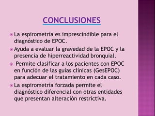  La

espirometría es imprescindible para el
diagnóstico de EPOC.
 Ayuda a evaluar la gravedad de la EPOC y la
presencia de hiperreactividad bronquial.
 Permite clasificar a los pacientes con EPOC
en función de las guías clínicas (GesEPOC)
para adecuar el tratamiento en cada caso.
 La espirometría forzada permite el
diagnóstico diferencial con otras entidades
que presentan alteración restrictiva.

 