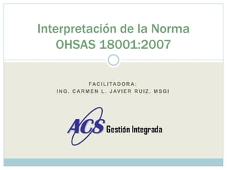 Facilitadora: Ing. Carmen L. javierruiz, msgi Interpretación de la Norma OHSAS 18001:2007 