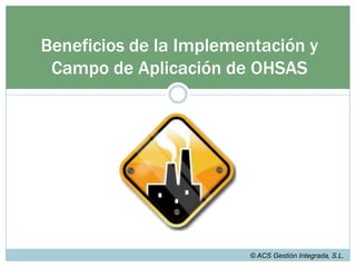 HISTORIA Y EVOLUCIÓN DE OHSAS 18000OHSAS 18001:2007Ha sido desarrollada para poder compatibilizarse con los sistemas de gestión de calidad (ISO 9001:2000) y de medio ambiente (ISO 14001:2004), así como para facilitar la integración, por parte de las organizaciones, de los sistemas de gestión de la calidad, medio ambiente y seguridad y salud en trabajo, en el caso de que deseen hacerlo.© ACS Gestión Integrada, S.L.