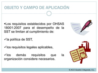 OBJETO Y CAMPO DE APLICACIÓNOHSAS 18001:2007 establece los requisitos a cumplir por un sistema de gestión de SST, cuyo objetivo sea el control de los riesgos existentes en materia de SST y la mejora continua del desempeño de la organización en cuanto a la SST© ACS Gestión Integrada, S.L.
