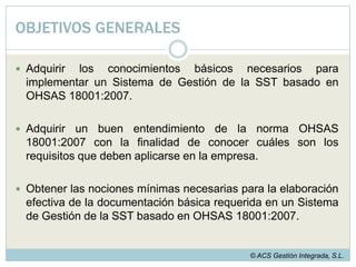 OBJETIVOS GENERALESAdquirir los conocimientos básicos necesarios para implementar un Sistema de Gestión de la SST basado en OHSAS 18001:2007.Adquirir un buen entendimiento de la norma OHSAS 18001:2007 con la finalidad de conocer cuáles son los requisitos que deben aplicarse en la empresa.Obtener las nociones mínimas necesarias para la elaboración efectiva de la documentación básica requerida en un Sistema de Gestión de la SST basado en OHSAS 18001:2007.© ACS Gestión Integrada, S.L.