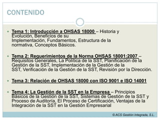 CONTENIDOTema 1: Introducción a OHSAS 18000 – Historia y Evolución, Beneficios de su Implementación, Fundamentos, Estructura de la normativa, Conceptos Básicos.Tema 2: Requerimientos de la Norma OHSAS 18001:2007 – Requisitos Generales, La Política de la SST, Planificación de la Gestión de la SST, Implementación de la Gestión de la SST, Verificación de la Gestión de la SST, Revisión por la Dirección.Tema 3: Relación de OHSAS 18000 con ISO 9001 e ISO 14001Tema 4: La Gestión de la SST en la Empresa– Principios Básicos de la Gestión de la SST, Sistemas de Gestión de la SST y Proceso de Auditoría, El Proceso de Certificación, Ventajas de la Integración de la SST en la Gestión Empresarial© ACS Gestión Integrada, S.L.