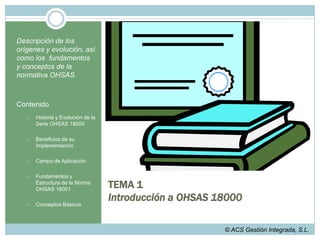TEMA 1Introducción a OHSAS 18000Descripción de los orígenes y evolución, así como los  fundamentos y conceptos de la normativa OHSAS.ContenidoHistoria y Evolución de la Serie OHSAS 18000Beneficios de su ImplementaciónCampo de Aplicación Fundamentos y Estructura de la Norma OHSAS 18001Conceptos Básicos© ACS Gestión Integrada, S.L.