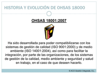  OHSAS 18001:1999 es más bien un estándar preventivo que se enfoca en la mejora continua, promueve la gestión de contratistas y enfatiza sobre la prevención de los daños a la propiedad.© ACS Gestión Integrada, S.L.