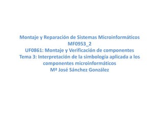 Montaje y Reparación de Sistemas Microinformáticos
MF0953_2
UF0861: Montaje y Verificación de componentes
Tema 3: Interpretación de la simbología aplicada a los
componentes microinformáticos
Mª José Sánchez González
 