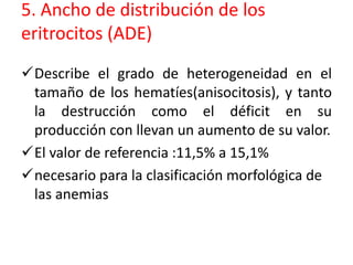 5. Ancho de distribución de los 
eritrocitos (ADE) 
Describe el grado de heterogeneidad en el 
tamaño de los hematíes(anisocitosis), y tanto 
la destrucción como el déficit en su 
producción con llevan un aumento de su valor. 
El valor de referencia :11,5% a 15,1% 
necesario para la clasificación morfológica de 
las anemias 
 