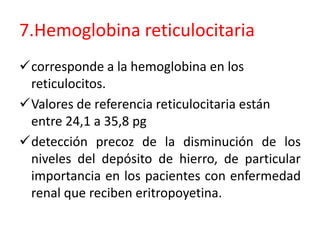 7.Hemoglobina reticulocitaria 
corresponde a la hemoglobina en los 
reticulocitos. 
Valores de referencia reticulocitaria están 
entre 24,1 a 35,8 pg 
detección precoz de la disminución de los 
niveles del depósito de hierro, de particular 
importancia en los pacientes con enfermedad 
renal que reciben eritropoyetina. 
 