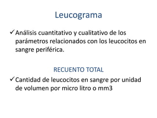 Leucograma 
Análisis cuantitativo y cualitativo de los 
parámetros relacionados con los leucocitos en 
sangre periférica. 
RECUENTO TOTAL 
Cantidad de leucocitos en sangre por unidad 
de volumen por micro litro o mm3 
 