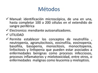 Métodos 
 Manual: identificación microscópica, de una en una, 
hasta completar 100 a 200 células en el extendido de 
sangre periférica 
 Electronico: mendiante autoanalizadores. 
 UTILIDAD 
 Permite establecer los conceptos de neutrofilia , 
neutropenia, agranulocitosis, eosinofilia, eosinopenia, 
basofilia, basopenia, monocitosis, monocitopenia, 
linfocitosis y linfopenia que pueden estar asociados a 
enfermedades benignas como procesos infecciosos, 
procesos inflamatorios y mielotoxicidad, entre otros, o 
enfermedades malignas como leucemia y mieloptisis. 
 