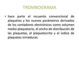 TROMBOGRAMA 
• hace parte el recuento convencional de 
plaquetas y los nuevos parámetros derivados 
de los contadores electrónicos como volumen 
medio plaquetario, el ancho de distribución de 
las plaquetas, el plaquetocrito y el índice de 
plaquetas inmaduras. 
 